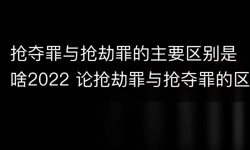 抢夺罪与抢劫罪的主要区别是啥2022 论抢劫罪与抢夺罪的区别
