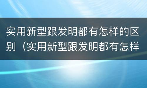 实用新型跟发明都有怎样的区别（实用新型跟发明都有怎样的区别和联系）