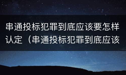 串通投标犯罪到底应该要怎样认定（串通投标犯罪到底应该要怎样认定呢）