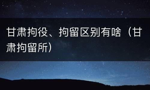 甘肃拘役、拘留区别有啥（甘肃拘留所）