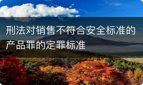 刑法对销售不符合安全标准的产品罪的定罪标准
