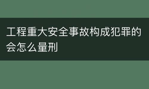 工程重大安全事故构成犯罪的会怎么量刑