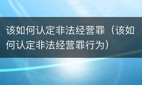 该如何认定非法经营罪（该如何认定非法经营罪行为）