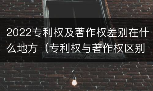 2022专利权及著作权差别在什么地方（专利权与著作权区别）