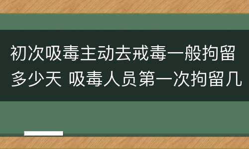 初次吸毒主动去戒毒一般拘留多少天 吸毒人员第一次拘留几天
