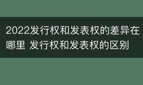 2022发行权和发表权的差异在哪里 发行权和发表权的区别