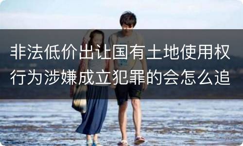 非法低价出让国有土地使用权行为涉嫌成立犯罪的会怎么追究刑事责任