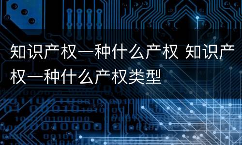 知识产权一种什么产权 知识产权一种什么产权类型