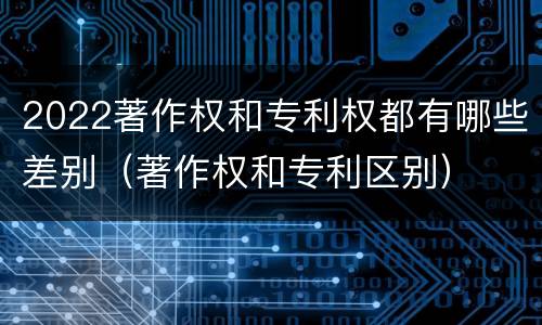 2022著作权和专利权都有哪些差别（著作权和专利区别）