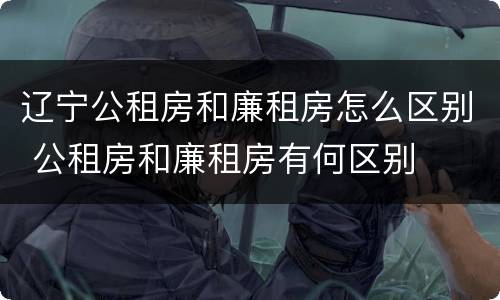 辽宁公租房和廉租房怎么区别 公租房和廉租房有何区别