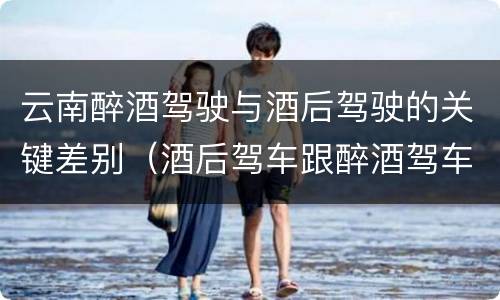 云南醉酒驾驶与酒后驾驶的关键差别（酒后驾车跟醉酒驾车的区别）