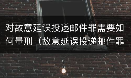 对故意延误投递邮件罪需要如何量刑（故意延误投递邮件罪案例）