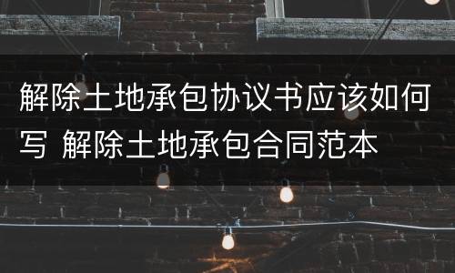 解除土地承包协议书应该如何写 解除土地承包合同范本