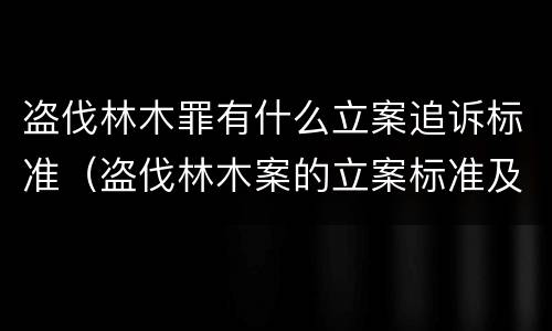 盗伐林木罪有什么立案追诉标准（盗伐林木案的立案标准及定罪与量刑）