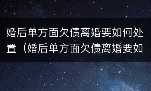 婚后单方面欠债离婚要如何处置（婚后单方面欠债离婚要如何处置孩子）