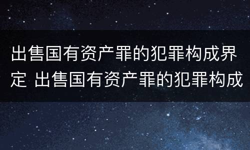 出售国有资产罪的犯罪构成界定 出售国有资产罪的犯罪构成界定标准