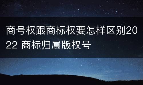 商号权跟商标权要怎样区别2022 商标归属版权号