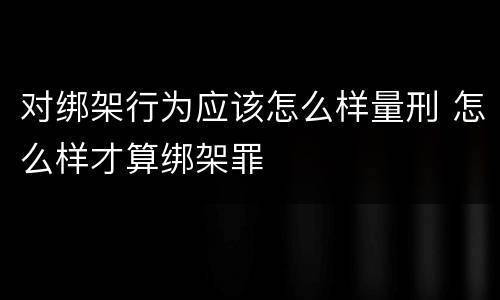 对绑架行为应该怎么样量刑 怎么样才算绑架罪