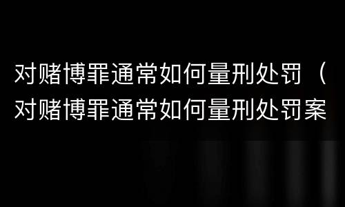 对赌博罪通常如何量刑处罚（对赌博罪通常如何量刑处罚案例）