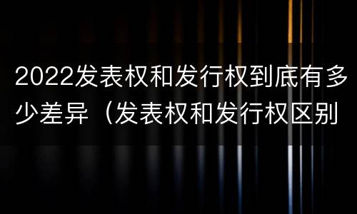 2022发表权和发行权到底有多少差异（发表权和发行权区别）