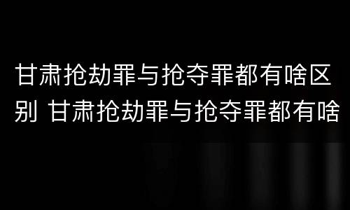 甘肃抢劫罪与抢夺罪都有啥区别 甘肃抢劫罪与抢夺罪都有啥区别呢