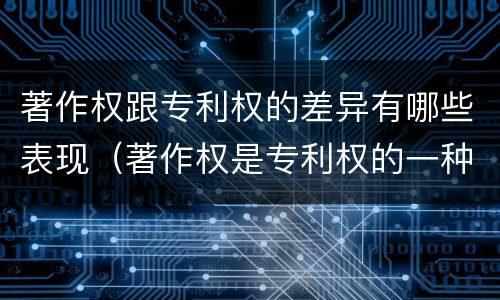 著作权跟专利权的差异有哪些表现（著作权是专利权的一种吗）