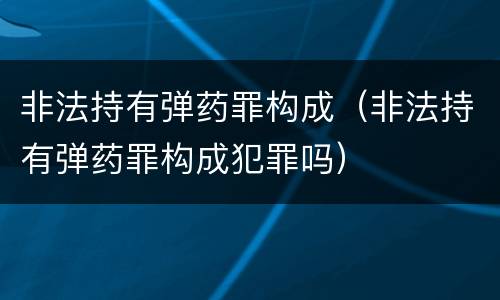 非法持有弹药罪构成（非法持有弹药罪构成犯罪吗）