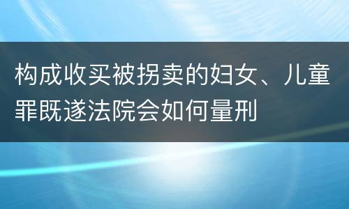 构成收买被拐卖的妇女、儿童罪既遂法院会如何量刑