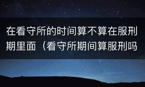 在看守所的时间算不算在服刑期里面（看守所期间算服刑吗）