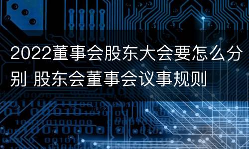 2022董事会股东大会要怎么分别 股东会董事会议事规则