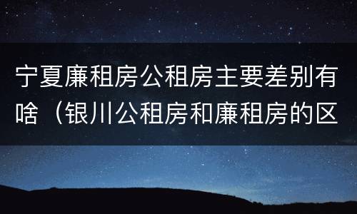 宁夏廉租房公租房主要差别有啥（银川公租房和廉租房的区别）