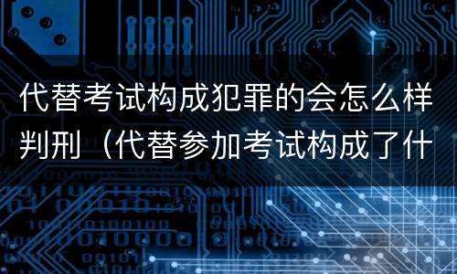 代替考试构成犯罪的会怎么样判刑（代替参加考试构成了什么犯罪）