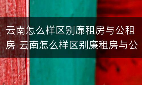 云南怎么样区别廉租房与公租房 云南怎么样区别廉租房与公租房呢