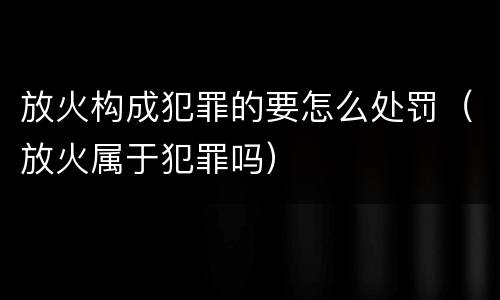 放火构成犯罪的要怎么处罚（放火属于犯罪吗）