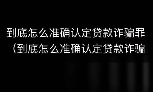 到底怎么准确认定贷款诈骗罪（到底怎么准确认定贷款诈骗罪的）