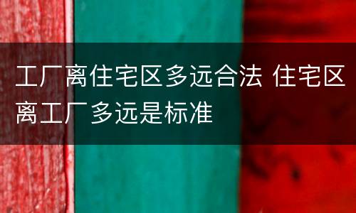 工厂离住宅区多远合法 住宅区离工厂多远是标准