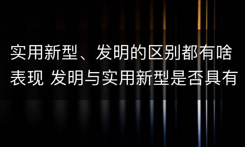 实用新型、发明的区别都有啥表现 发明与实用新型是否具有实用性
