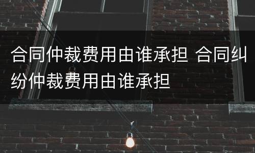 合同仲裁费用由谁承担 合同纠纷仲裁费用由谁承担