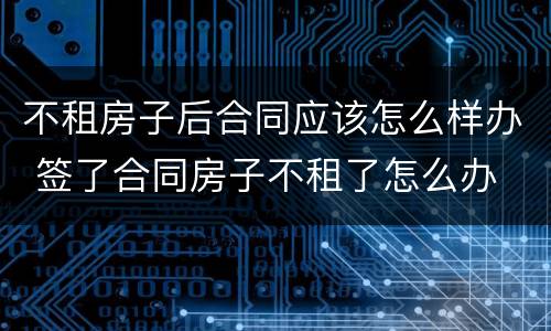 不租房子后合同应该怎么样办 签了合同房子不租了怎么办