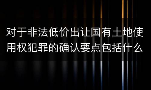 对于非法低价出让国有土地使用权犯罪的确认要点包括什么