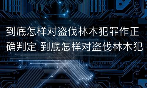 到底怎样对盗伐林木犯罪作正确判定 到底怎样对盗伐林木犯罪作正确判定