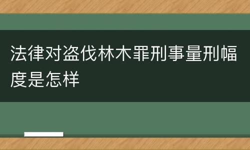 法律对盗伐林木罪刑事量刑幅度是怎样