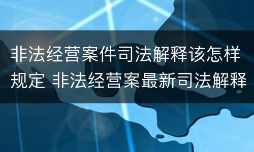 非法经营案件司法解释该怎样规定 非法经营案最新司法解释