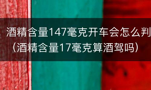 酒精含量147毫克开车会怎么判（酒精含量17毫克算酒驾吗）