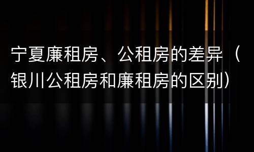 宁夏廉租房、公租房的差异（银川公租房和廉租房的区别）