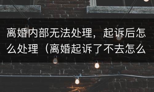 离婚内部无法处理，起诉后怎么处理（离婚起诉了不去怎么办）