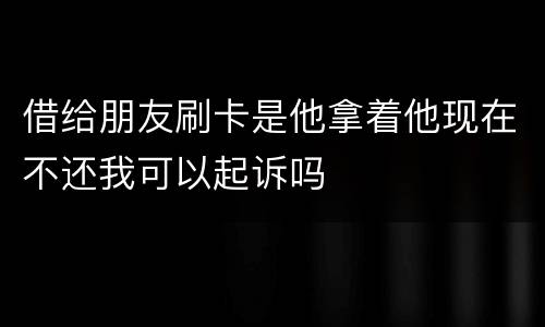 借给朋友刷卡是他拿着他现在不还我可以起诉吗