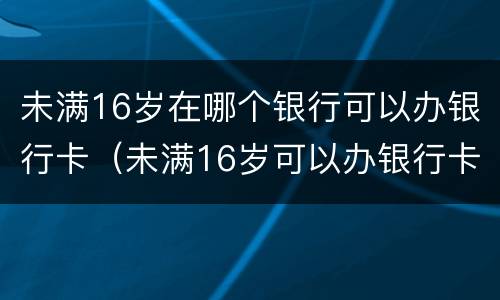 未满16岁在哪个银行可以办银行卡（未满16岁可以办银行卡的银行）