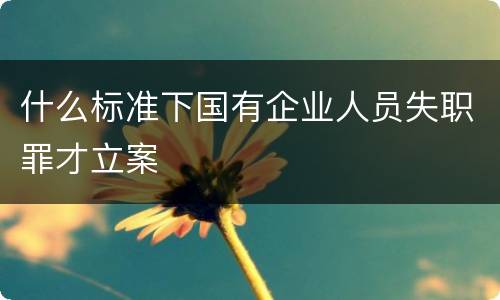 什么标准下国有企业人员失职罪才立案