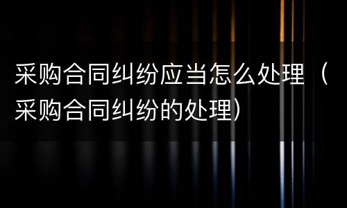 采购合同纠纷应当怎么处理（采购合同纠纷的处理）